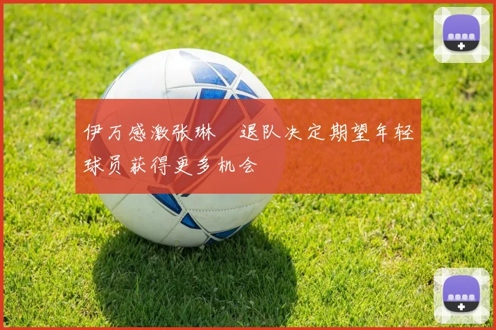 伊万感激张琳芃退队决定期望年轻球员获得更多机会
