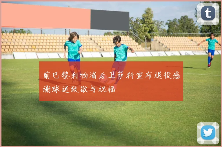 前巴黎利物浦后卫萨科宣布退役感谢球迷致敬与祝福