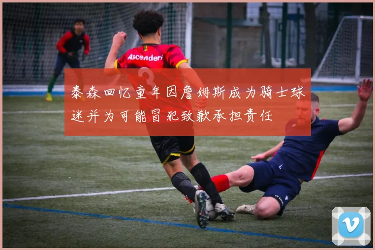 泰森回忆童年因詹姆斯成为骑士球迷并为可能冒犯致歉承担责任