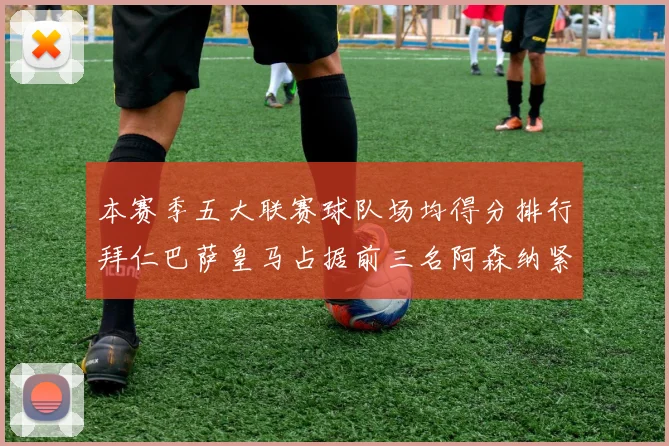 本赛季五大联赛球队场均得分排行拜仁巴萨皇马占据前三名阿森纳紧随其后位列第五