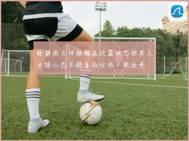 徐静雨点评杨瀚森投篮状态称其三分球心态不稳落低位也不敢出手