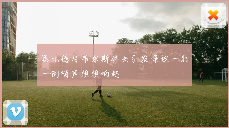 恩比德与韦尔斯对决引发争议一肘一倒哨声频频响起