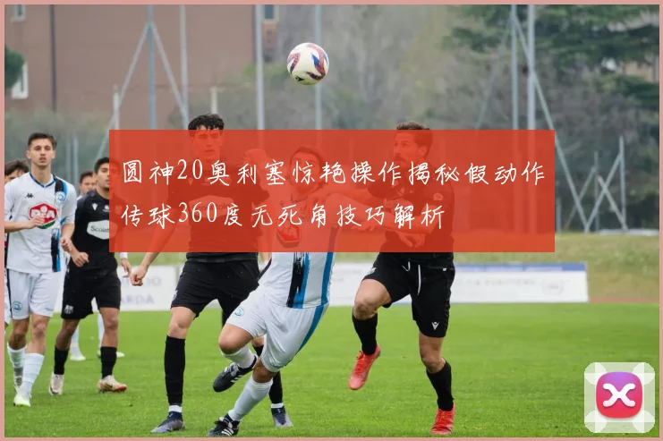 圆神20奥利塞惊艳操作揭秘假动作传球360度无死角技巧解析