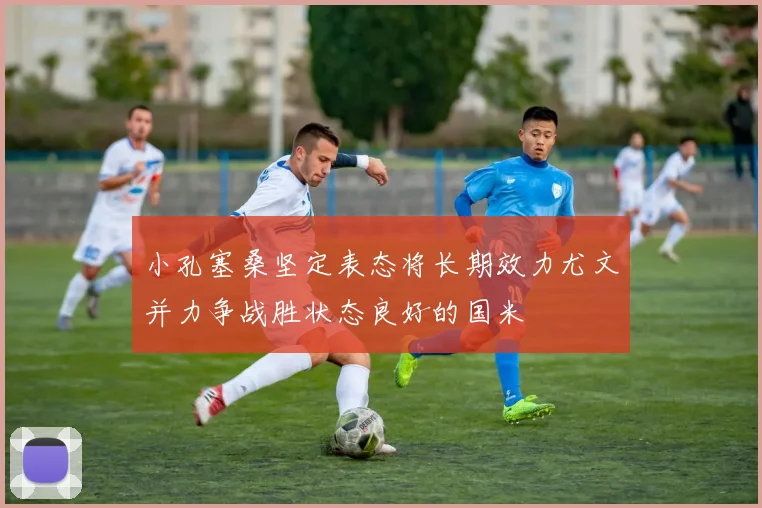 小孔塞桑坚定表态将长期效力尤文并力争战胜状态良好的国米