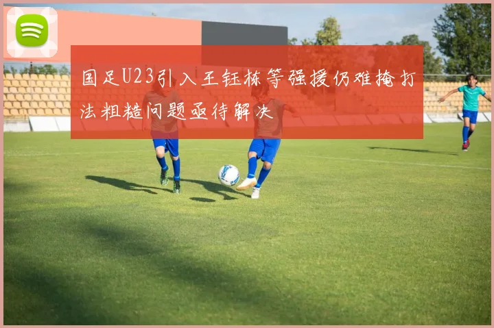 国足U23引入王钰栋等强援仍难掩打法粗糙问题亟待解决