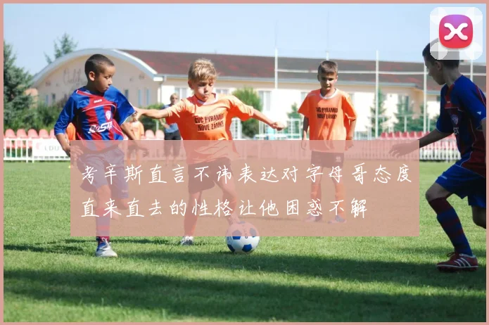考辛斯直言不讳表达对字母哥态度直来直去的性格让他困惑不解