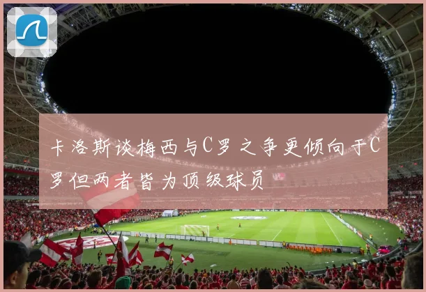 卡洛斯谈梅西与C罗之争更倾向于C罗但两者皆为顶级球员