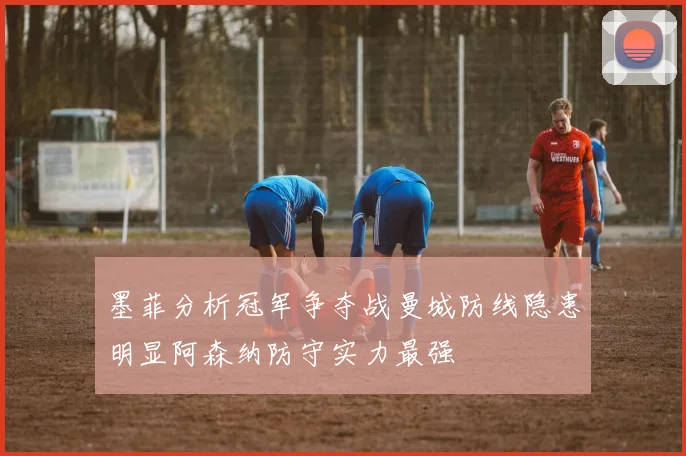 墨菲分析冠军争夺战曼城防线隐患明显阿森纳防守实力最强