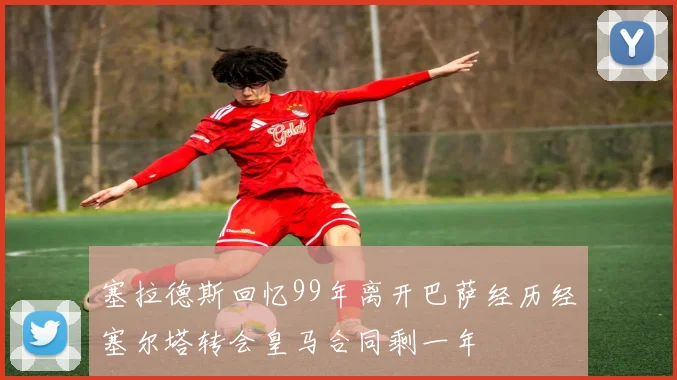 塞拉德斯回忆99年离开巴萨经历经塞尔塔转会皇马合同剩一年