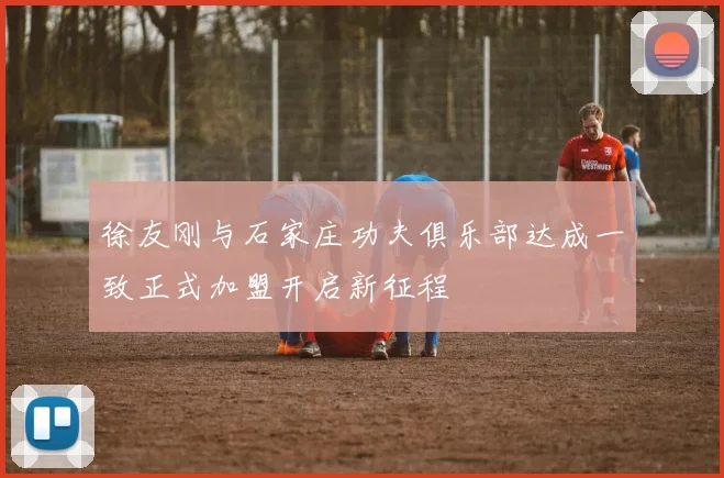 徐友刚与石家庄功夫俱乐部达成一致正式加盟开启新征程