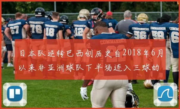 日本队逆转巴西创历史自2018年6月以来非亚洲球队下半场连入三球的壮举