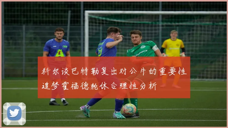 科尔谈巴特勒复出对公牛的重要性追梦霍福德轮休合理性分析