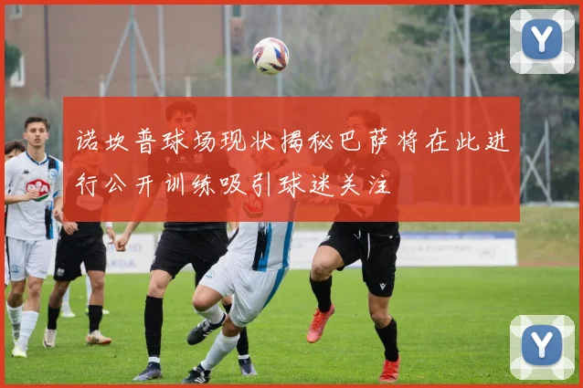 诺坎普球场现状揭秘巴萨将在此进行公开训练吸引球迷关注