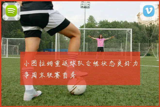小图拉姆重返球队合练状态良好力争周末联赛首秀