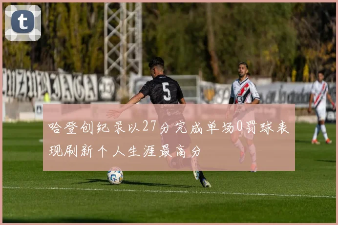 哈登创纪录以27分完成单场0罚球表现刷新个人生涯最高分