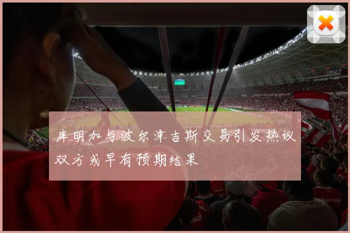 库明加与波尔津吉斯交易引发热议双方或早有预期结果