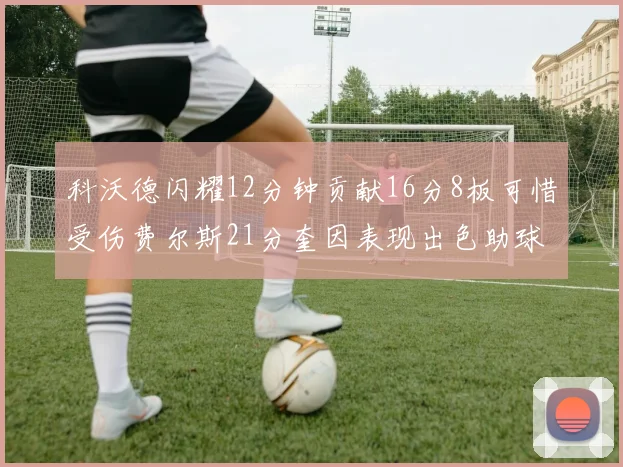 科沃德闪耀12分钟贡献16分8板可惜受伤费尔斯21分奎因表现出色助球队取胜