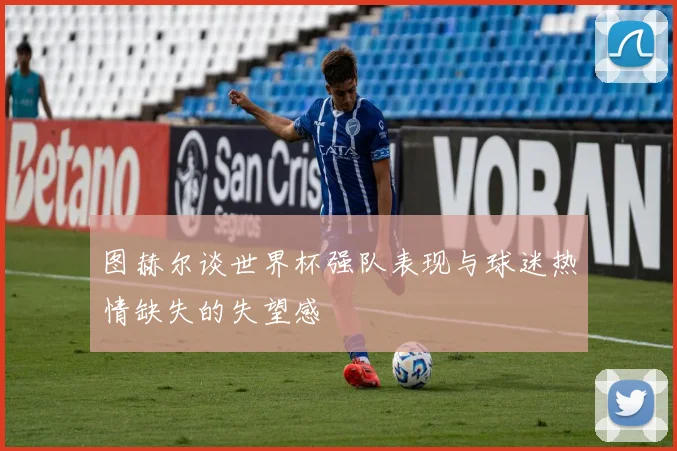 图赫尔谈世界杯强队表现与球迷热情缺失的失望感