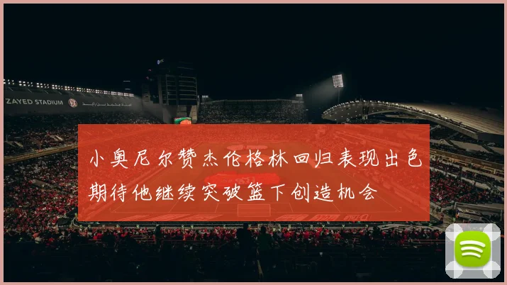 小奥尼尔赞杰伦格林回归表现出色期待他继续突破篮下创造机会
