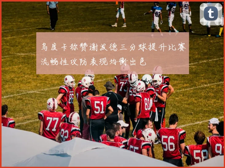 乌度卡称赞谢泼德三分球提升比赛流畅性攻防表现均衡出色