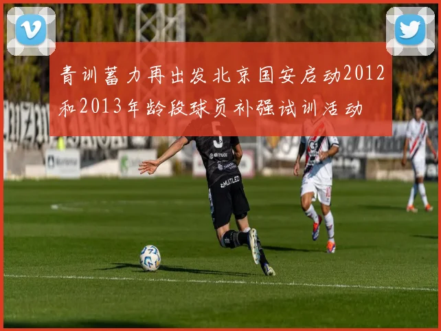 青训蓄力再出发北京国安启动2012和2013年龄段球员补强试训活动