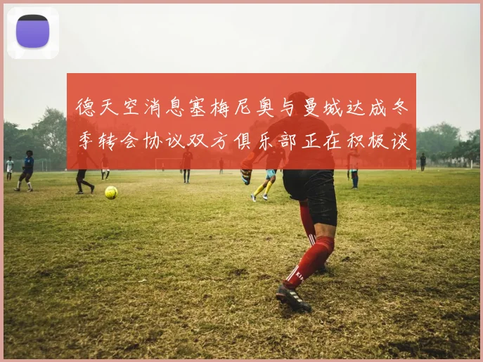 德天空消息塞梅尼奥与曼城达成冬季转会协议双方俱乐部正在积极谈判中