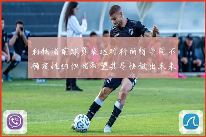 利物浦前球员表达对科纳特合同不确定性的担忧希望其尽快做出未来决定