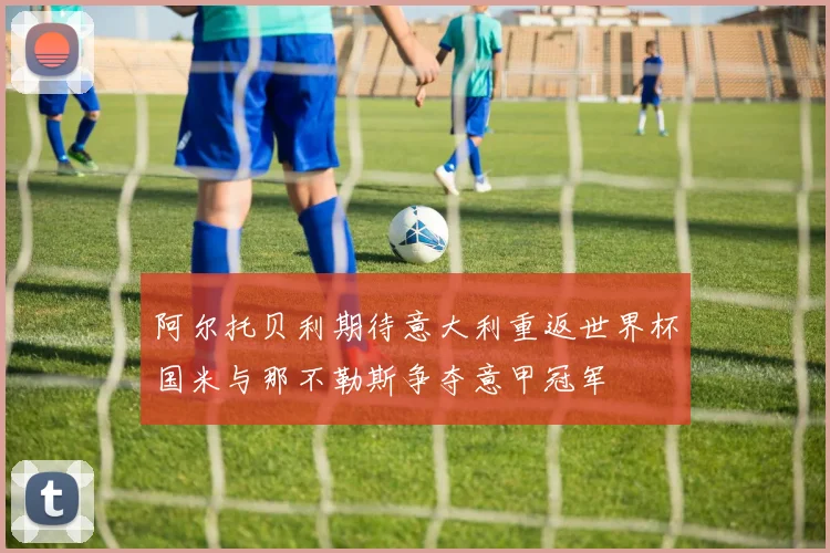 阿尔托贝利期待意大利重返世界杯国米与那不勒斯争夺意甲冠军