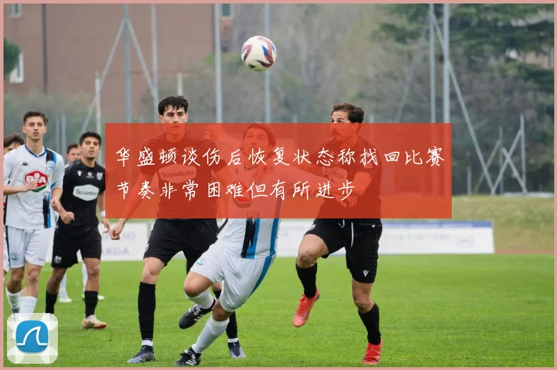 华盛顿谈伤后恢复状态称找回比赛节奏非常困难但有所进步