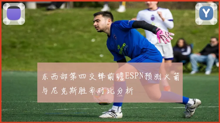 东西部第四交锋前瞻ESPN预测火箭与尼克斯胜率对比分析