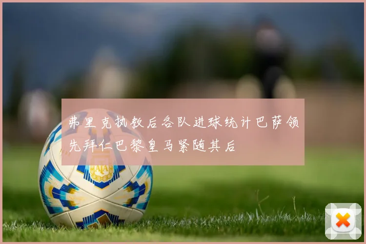 弗里克执教后各队进球统计巴萨领先拜仁巴黎皇马紧随其后