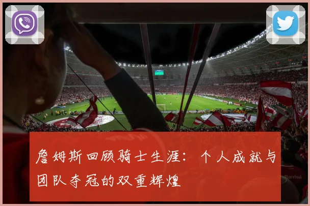 詹姆斯回顾骑士生涯：个人成就与团队夺冠的双重辉煌