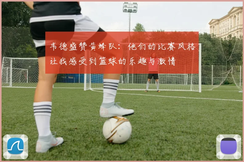 韦德盛赞黄蜂队：他们的比赛风格让我感受到篮球的乐趣与激情