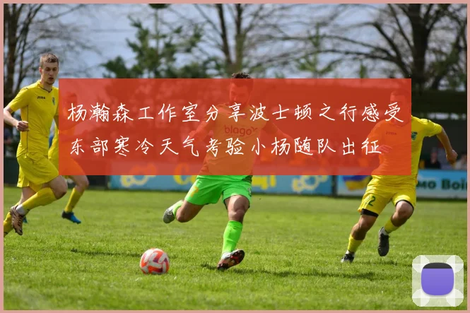 杨瀚森工作室分享波士顿之行感受东部寒冷天气考验小杨随队出征