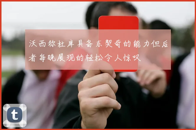 沃西称杜库具备东契奇的能力但后者每晚展现的轻松令人惊叹