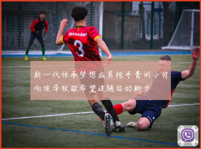 新一代传承梦想成真枪手青训小将向埃泽致敬希望追随你的脚步