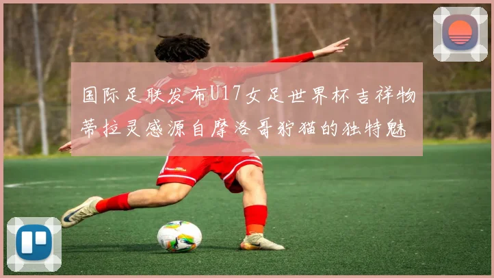 国际足联发布U17女足世界杯吉祥物蒂拉灵感源自摩洛哥狞猫的独特魅力