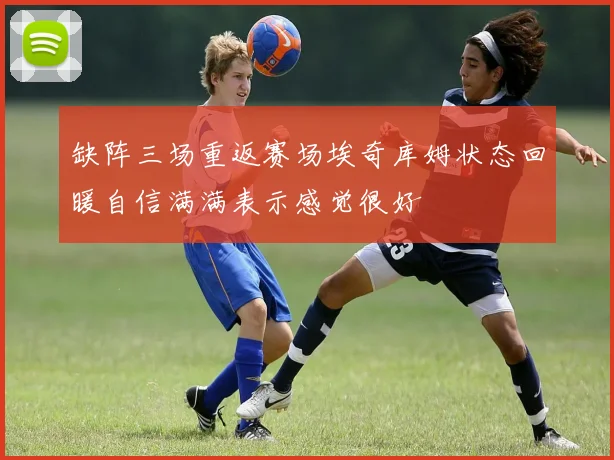 缺阵三场重返赛场埃奇库姆状态回暖自信满满表示感觉很好